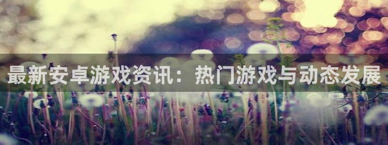 杜邦娱乐咨询：最新安卓游戏资讯：热门游戏与动态发展